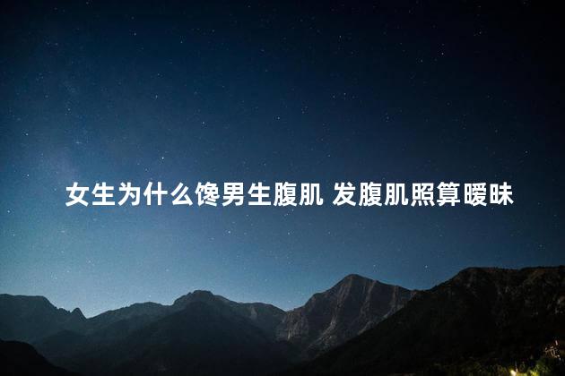 女生为什么馋男生腹肌 发腹肌照算暧昧吗
